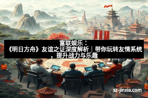 富联娱乐：《明日方舟》友谊之证深度解析｜带你玩转友情系统，提升战力与乐趣