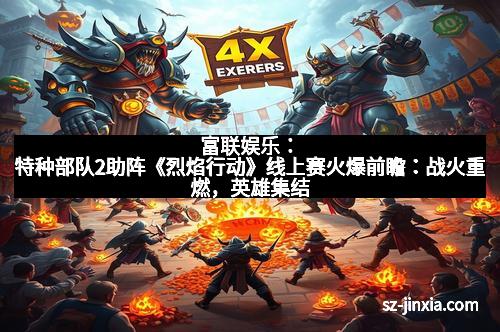 富联娱乐：特种部队2助阵《烈焰行动》线上赛火爆前瞻：战火重燃，英雄集结